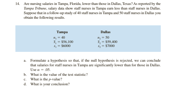 14. Are nursing salaries in Tampa, Florida, lower than those in Dallas, Texas? As reported by the
Tampa Tribune, salary data show staff nurses in Tampa eam less than staff nurses in Dallas.
Suppose that in a follow-up study of 40 staff nurses in Tampa and 50 staff nurses in Dallas you
obtain the following results.
Tampa
Dallas
n; = 40
I, = $56,100
s = $6000
n = 50
I, = $59,400
$2 = $7000
a. Formulate a hypothesis so that, if the null hypothesis is rejected, we can conclude
that salaries for staff nurses in Tampa are significantly lower than for those in Dallas.
Use a = .05.
b. What is the value of the test statistic?
c. What is the p-value?
What is your conclusion?
d.
