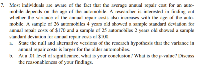 7. Most individuals are aware of the fact that the average annual repair cost for an auto-
mobile depends on the age of the automobile. A researcher is interested in finding out
whether the variance of the annual repair costs also increases with the age of the auto-
mobile. A sample of 26 automobiles 4 years old showed a sample standard deviation for
annual repair costs of $170 and a sample of 25 automobiles 2 years old showed a sample
standard deviation for annual repair costs of $100.
State the null and alternative versions of the research hypothesis that the variance in
annual repair costs is larger for the older automobiles.
b. At a .01 level of significance, what is your conclusion? What is the p-value? Discuss
the reasonableness of your findings.
a.
