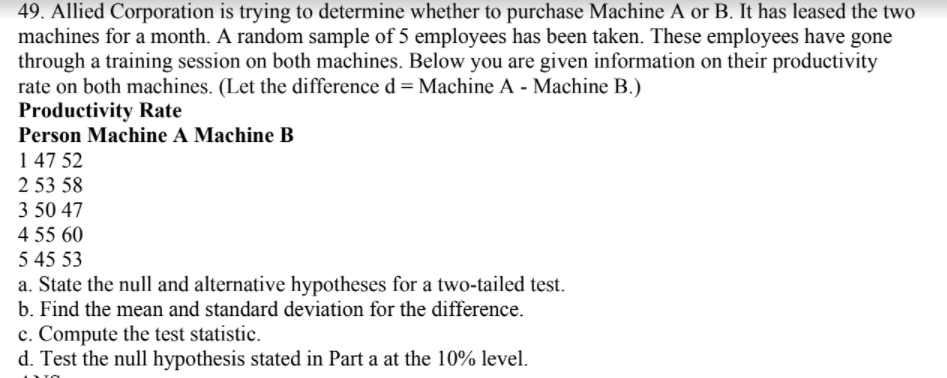 49. Allied Corporation is trying to determine whether to purchase Machine A or B. It has leased the two
machines for a month. A random sample of 5 employees has been taken. These employees have gone
through a training session on both machines. Below you are given information on their productivity
rate on both machines. (Let the difference d = Machine A - Machine B.)
Productivity Rate
Person Machine A Machine B
1 47 52
2 53 58
3 50 47
4 55 60
5 45 53
a. State the null and alternative hypotheses for a two-tailed test.
b. Find the mean and standard deviation for the difference.
c. Compute the test statistic.
d. Test the null hypothesis stated in Part a at the 10% level.
