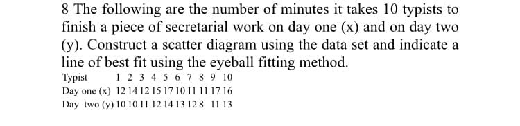 8 The following are the number of minutes it takes 10 typists to
finish a piece of secretarial work on day one (x) and on day two
(y). Construct a scatter diagram using the data set and indicate a
line of best fit using the eyeball fitting method.
Туpist
Day one (x) 12 14 12 15 17 10 11 11 1716
1 23 4 5 6 7 8 9 10
Day two (y) 10 10 11 12 14 13 12 8 11 13
