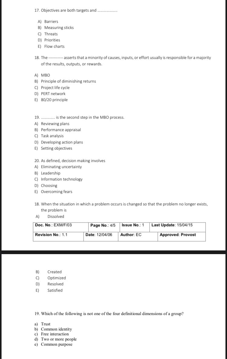 17. Objectives are both targets and
A) Barriers
B) Measuring sticks
C) Threats
D) Priorities
E) Flow charts
18. The -------- asserts that a minority of causes, inputs, or effort usually is responsible for a majority
of the results, outputs, or rewards.
A) MBO
B) Principle of diminishing returns
C) Project life cycle
D) PERT network
E) 80/20 principle
19. . is the second step in the MB0 process.
A) Reviewing plans
B) Performance appraisal
C) Task analysis
D) Developing action plans
E) Setting objectives
20. As defined, decision making involves
A) Eliminating uncertainty
B) Leadership
C) Information technology
D) Choosing
E) Overcoming fears
18. When the situation in which a problem occurs is changed so that the problem no longer exists,
the problem is
A)
Dissolved
Doc. No.: EXM/F/03
Page No.: 4/5
Issue No.: 1
Last Update: 15/04/15
Revision No.: 1.1
Date: 12/04/06
Author: EC
Approved: Provost
B)
Created
C)
Optimized
D)
Resolved
E)
Satisfied
19. Which of the following is not one of the four definitional dimensions of a group?
a) Trust
b) Common identity
c) Free interaction
d) Two or more people
e) Common purpose
