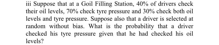 iii Suppose that at a Goil Filling Station, 40% of drivers check
their oil levels, 70% check tyre pressure and 30% check both oil
levels and tyre pressure. Suppose also that a driver is selected at
random without bias. What is the probability that a driver
checked his tyre pressure given that he had checked his oil
levels?
