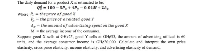 The daily demand for a product X is estimated to be:
Qd = 100 – 3P, + 4P,– 0.01M + 2A,
Where P = the price of good X
P, = the price of a related good Y
A, = the amount of advertising spent on the good X
M = the average income of the consumer.
Suppose good X sells at GH¢25, good Y sells at GH¢35, the amount of advertising utilized is 60
units, and the average consumer income is GH¢20,000. Calculate and interpret the own price
elasticity, cross price elasticity, income elasticity, and advertising elasticity of demand.
