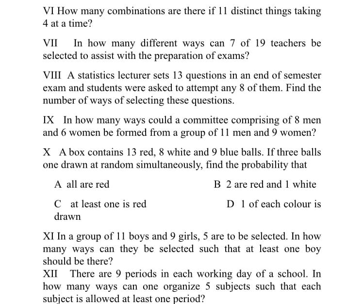 VI How many combinations are there if 11 distinct things taking
4 at a time?
In how many different ways can 7 of 19 teachers be
selected to assist with the preparation of exams?
VII
VIII A statistics lecturer sets 13 questions in an end of semester
exam and students were asked to attempt any 8 of them. Find the
number of ways of selecting these questions.
IX In how many ways could a committee comprising of 8 men
and 6 women be formed from a group of 11 men and 9 women?
X A box contains 13 red, 8 white and 9 blue balls. If three balls
one drawn at random simultaneously, find the probability that
A all are red
B 2 are red and 1 white
C at least one is red
drawn
D 1 of each colour is
XI In a group of 11 boys and 9 girls, 5 are to be selected. In how
many ways can they be selected such that at least one boy
should be there?
XII There are 9 periods in each working day of a school. In
how many ways can one organize 5 subjects such that each
subject is allowed at least one period?
