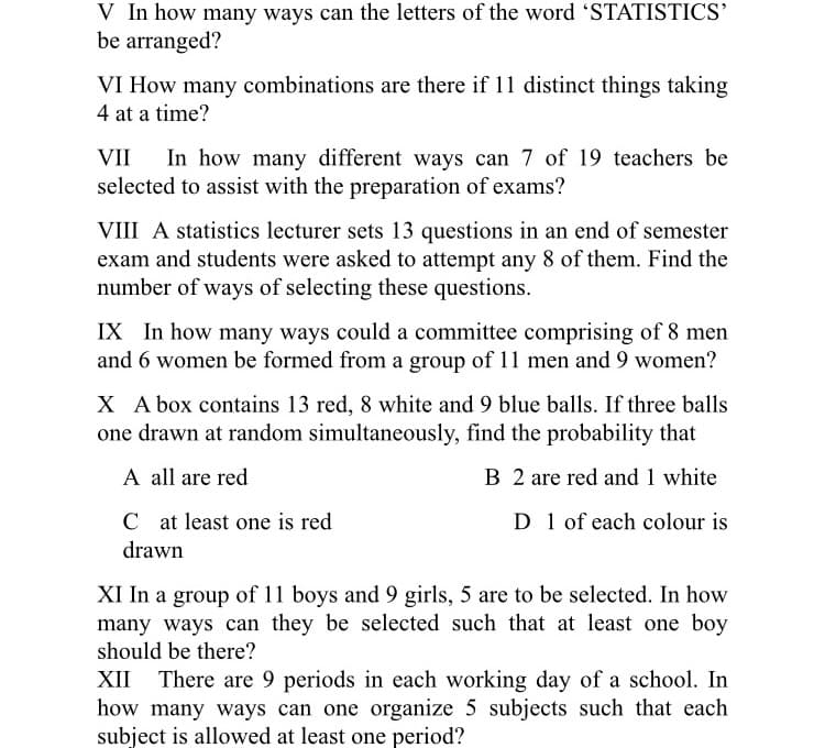 V In how many ways can the letters of the word 'STATISTICS'
be arranged?
VI How many combinations are there if 11 distinct things taking
4 at a time?
In how many different ways can 7 of 19 teachers be
selected to assist with the preparation of exams?
VII
VIII A statistics lecturer sets 13 questions in an end of semester
exam and students were asked to attempt any 8 of them. Find the
number of ways of selecting these questions.
IX In how many ways could a committee comprising of 8 men
and 6 women be formed from a group of 11 men and 9 women?
X A box contains 13 red, 8 white and 9 blue balls. If three balls
one drawn at random simultaneously, find the probability that
A all are red
B 2 are red and 1 white
C at least one is red
D 1 of each colour is
drawn
XI In a group of 11 boys and 9 girls, 5 are to be selected. In how
many ways can they be selected such that at least one boy
should be there?
There are 9 periods in each working day of a school. In
how many ways can one organize 5 subjects such that each
subject is allowed at least one period?
XII
