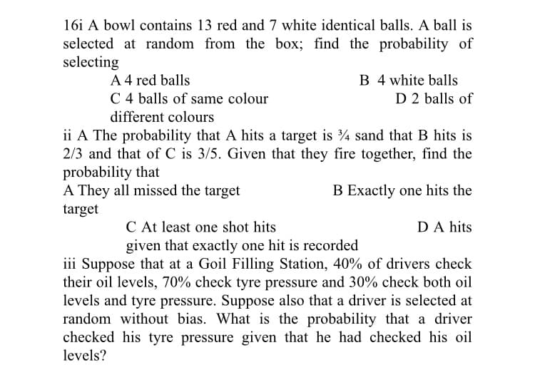 16i A bowl contains 13 red and 7 white identical balls. A ball is
selected at random from the box; find the probability of
selecting
A 4 red balls
C 4 balls of same colour
different colours
B 4 white balls
D 2 balls of
ii A The probability that A hits a target is 4 sand that B hits is
2/3 and that of C is 3/5. Given that they fire together, find the
probability that
A They all missed the target
B Exactly one hits the
target
C At least one shot hits
DA hits
given that exactly one hit is recorded
iii Suppose that at a Goil Filling Station, 40% of drivers check
their oil levels, 70% check tyre pressure and 30% check both oil
levels and tyre pressure. Suppose also that a driver is selected at
random without bias. What is the probability that a driver
checked his tyre pressure given that he had checked his oil
levels?
