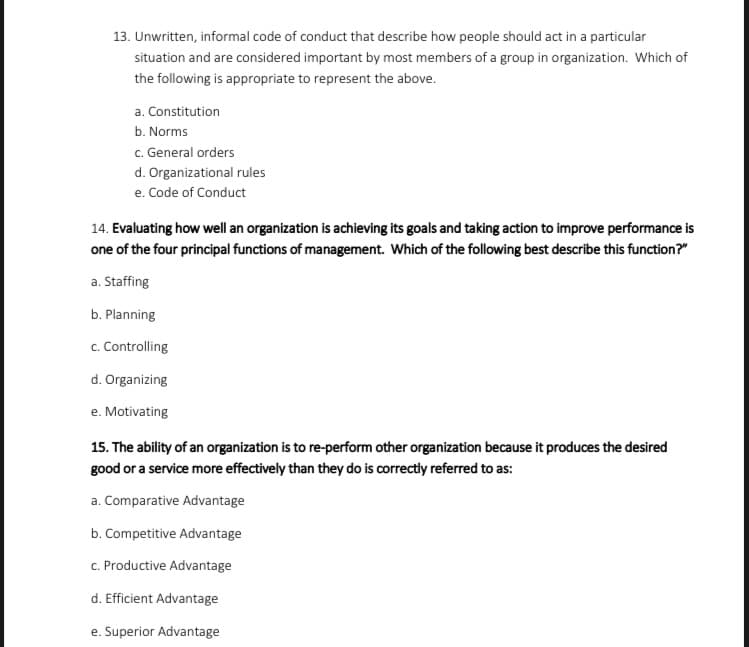 13. Unwritten, informal code of conduct that describe how people should act in a particular
situation and are considered important by most members of a group in organization. Which of
the following is appropriate to represent the above.
a. Constitution
b. Norms
c. General orders
d. Organizational rules
e. Code of Conduct
14. Evaluating how well an organization is achieving its goals and taking action to improve performance is
one of the four principal functions of management. Which of the following best describe this function?"
a. Staffing
b. Planning
c. Controlling
d. Organizing
e. Motivating
15. The ability of an organization is to re-perform other organization because it produces the desired
good or a service more effectively than they do is correctly referred to as:
a. Comparative Advantage
b. Competitive Advantage
c. Productive Advantage
d. Efficient Advantage
e. Superior Advantage
