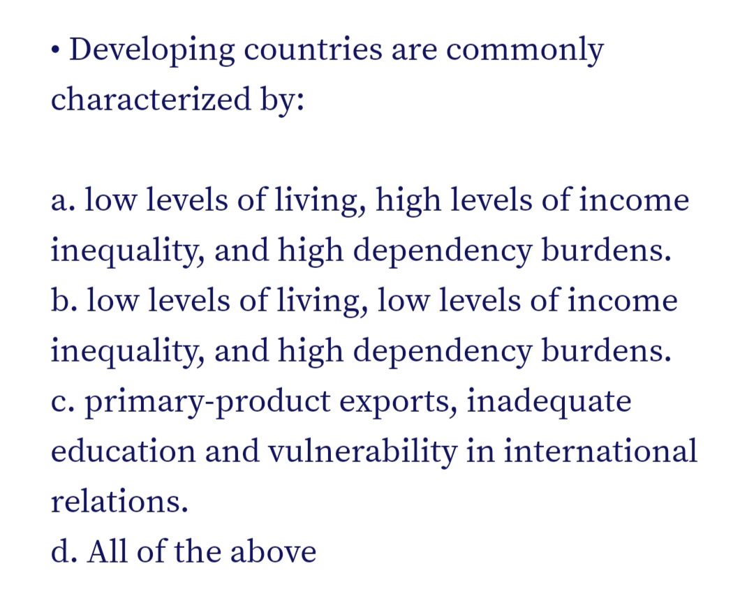 • Developing countries are commonly
characterized by:
a. low levels of living, high levels of income
inequality, and high dependency burdens.
b. low levels of living, low levels of income
inequality, and high dependency burdens.
c. primary-product exports, inadequate
education and vulnerability in international
relations.
d. All of the above
