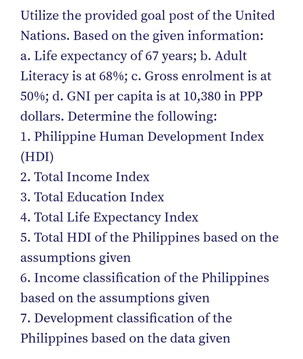 Utilize the provided goal post of the United
Nations. Based on the given information:
a. Life expectancy of 67 years; b. Adult
Literacy is at 68%; c. Gross enrolment is at
50%; d. GNI per capita is at 10,380 in PPP
dollars. Determine the following:
1. Philippine Human Development Index
(HDI)
2. Total Income Index
3. Total Education Index
4. Total Life Expectancy Index
5. Total HDI of the Philippines based on the
assumptions given
6. Income classification of the Philippines
based on the assumptions given
7. Development classification of the
Philippines based on the data given
