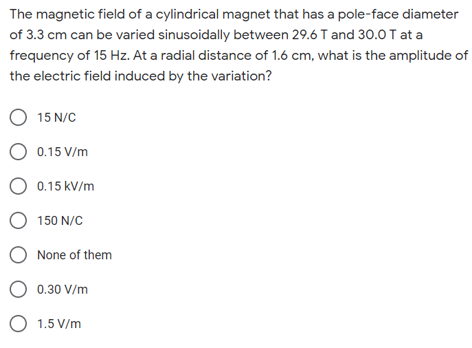 The magnetic field of a cylindrical magnet that has a pole-face diameter
of 3.3 cm can be varied sinusoidally between 29.6 T and 30.0 T at a
frequency of 15 Hz. At a radial distance of 1.6 cm, what is the amplitude of
the electric field induced by the variation?
15 N/C
0.15 V/m
0.15 kV/m
150 N/C
None of them
O 0.30 V/m
1.5 V/m
