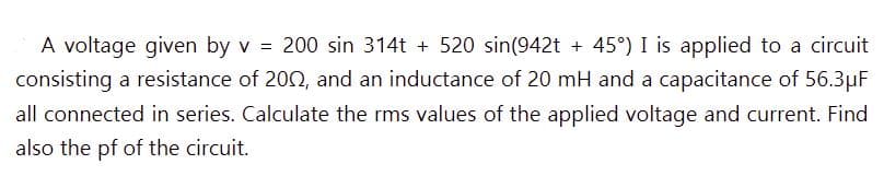 =
A voltage given by v 200 sin 314t + 520 sin(942t + 45°) I is applied to a circuit
consisting a resistance of 2002, and an inductance of 20 mH and a capacitance of 56.3µF
all connected in series. Calculate the rms values of the applied voltage and current. Find
also the pf of the circuit.