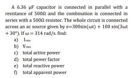A 6.36 µF capacitor is connected in parallel with a
resistance of 5000 and the combination is connected in
series with a 5000 resistor. The whole circuit is connected
across an ac source given by e=300sin (wt) + 100 sin(3wt
+30°). If w = 314 rad/s. find:
a) Irms
b)
Vrms
c) total active power
d) total power factor
e) total reactive power
f) total apparent power