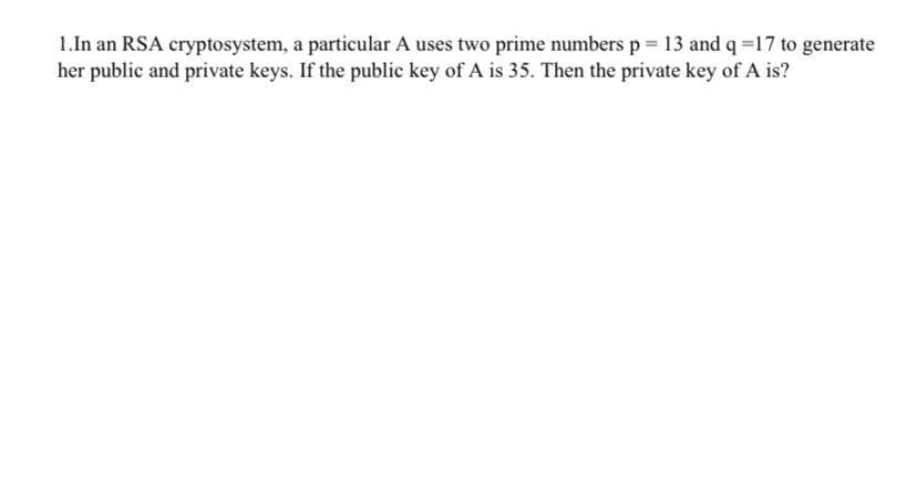 1.In an RSA cryptosystem, a particular A uses two prime numbers p = 13 and q =17 to generate
her public and private keys. If the public key of A is 35. Then the private key of A is?
