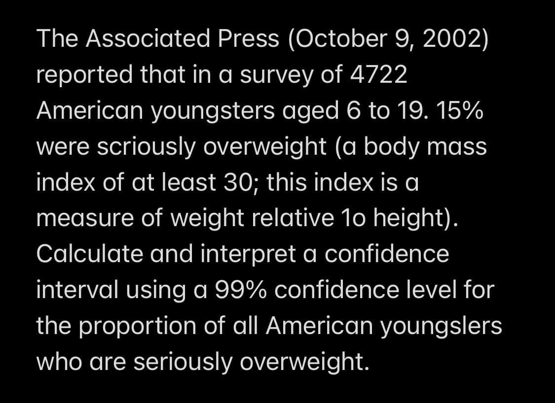 The Associated Press (October 9, 2002)
reported that in a survey of 4722
American youngsters aged 6 to 19. 15%
were scriously overweight (a body mass
index of at least 30; this index is a
measure of weight relative 1o height).
Calculate and interpret a confidence
interval using a 99% confidence level for
the proportion of all American youngslers
who are seriously overweight.
