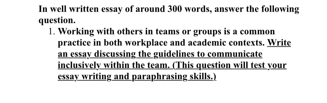In well written essay of around 300 words, answer the following
question.
1. Working with others in teams or groups is a common
practice in both workplace and academic contexts. Write
an essay discussing the guidelines to communicate
inclusively within the team. (This question will test your
essay writing and paraphrasing skills.)
