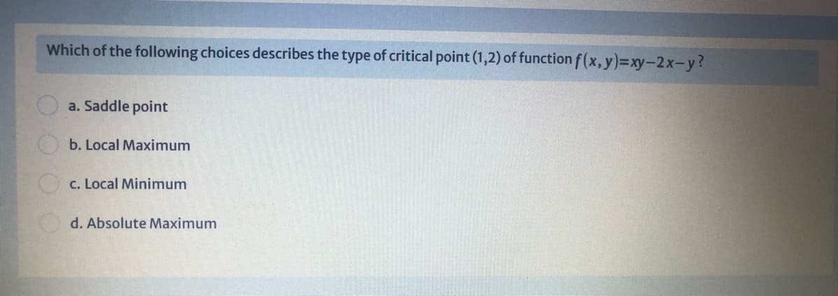 Which of the following choices describes the type of critical point (1,2) of function f (x, y)=xy-2x-y?
a. Saddle point
b. Local Maximum
c. Local Minimum
d. Absolute Maximum
