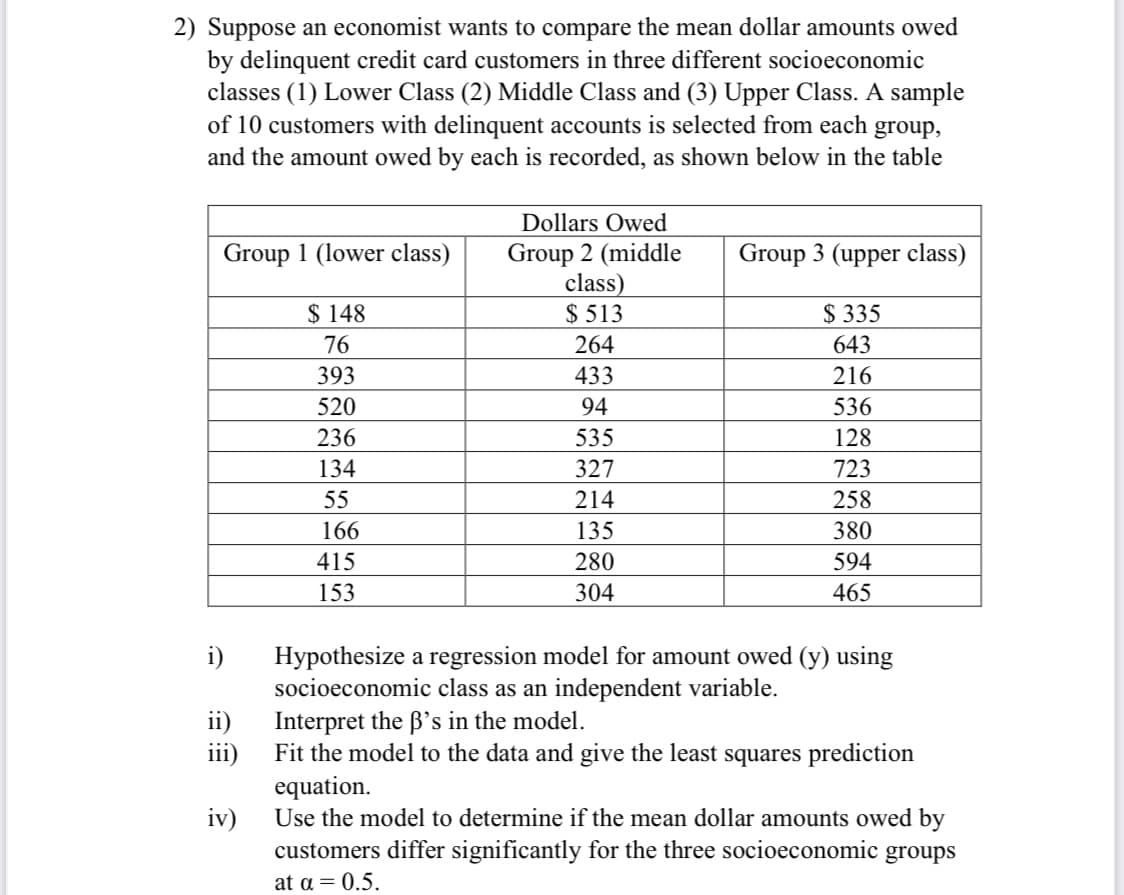 2) Suppose an economist wants to compare the mean dollar amounts owed
by delinquent credit card customers in three different socioeconomic
classes (1) Lower Class (2) Middle Class and (3) Upper Class.
of 10 customers with delinquent accounts is selected from each group,
and the amount owed by each is recorded, as shown below in the table
sample
Dollars Owed
Group 1 (lower class)
Group 2 (middle
class)
$ 513
Group 3 (upper class)
$ 335
643
$ 148
76
264
393
433
216
520
94
536
236
535
128
134
327
723
55
214
258
166
135
380
415
280
594
153
304
465
i)
Hypothesize a regression model for amount owed (y) using
socioeconomic class as an independent variable.
ii)
Interpret the B's in the model.
Fit the model to the data and give the least squares prediction
iii)
equation.
iv)
Use the model to determine if the mean dollar amounts owed by
customers differ significantly for the three socioeconomic groups
at a = 0.5.
