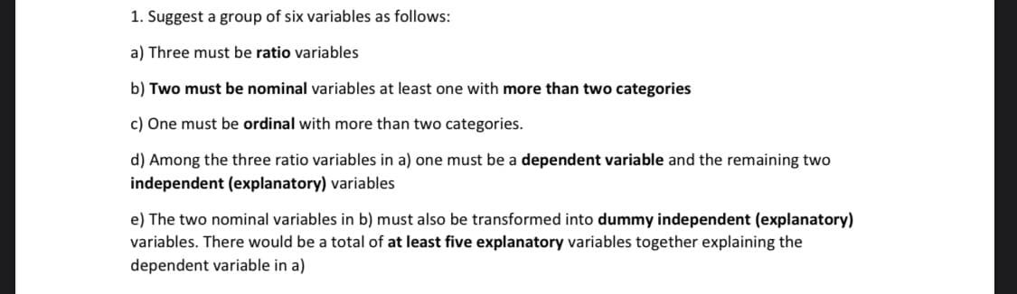 1. Suggest a group of six variables as follows:
a) Three must be ratio variables
b) Two must be nominal variables at least one with more than two categories
c) One must be ordinal with more than two categories.
d) Among the three ratio variables in a) one must be a dependent variable and the remaining two
independent (explanatory) variables
e) The two nominal variables in b) must also be transformed into dummy independent (explanatory)
variables. There would be a total of at least five explanatory variables together explaining the
dependent variable in a)
