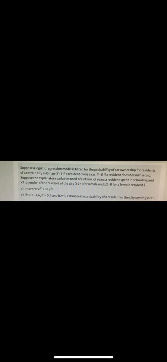 Suppose a logistic regression model is fitted for the probability of car ownership for residents
of a certain city in Oman (Y=1 if a resident owns a car, Y=0 if a resident does not own a car).
Suppose the explanatory variables used are x1=no. of years a resident spent in schooling and
x2 is gender of the resident of the city (x2=1 for a male and x2=0 for a female resident)
a) Interpret el and e82
b) if BO= -1.6, B1=0.4 and B2=3, estimate the probability of a resident in the city owning a car.
