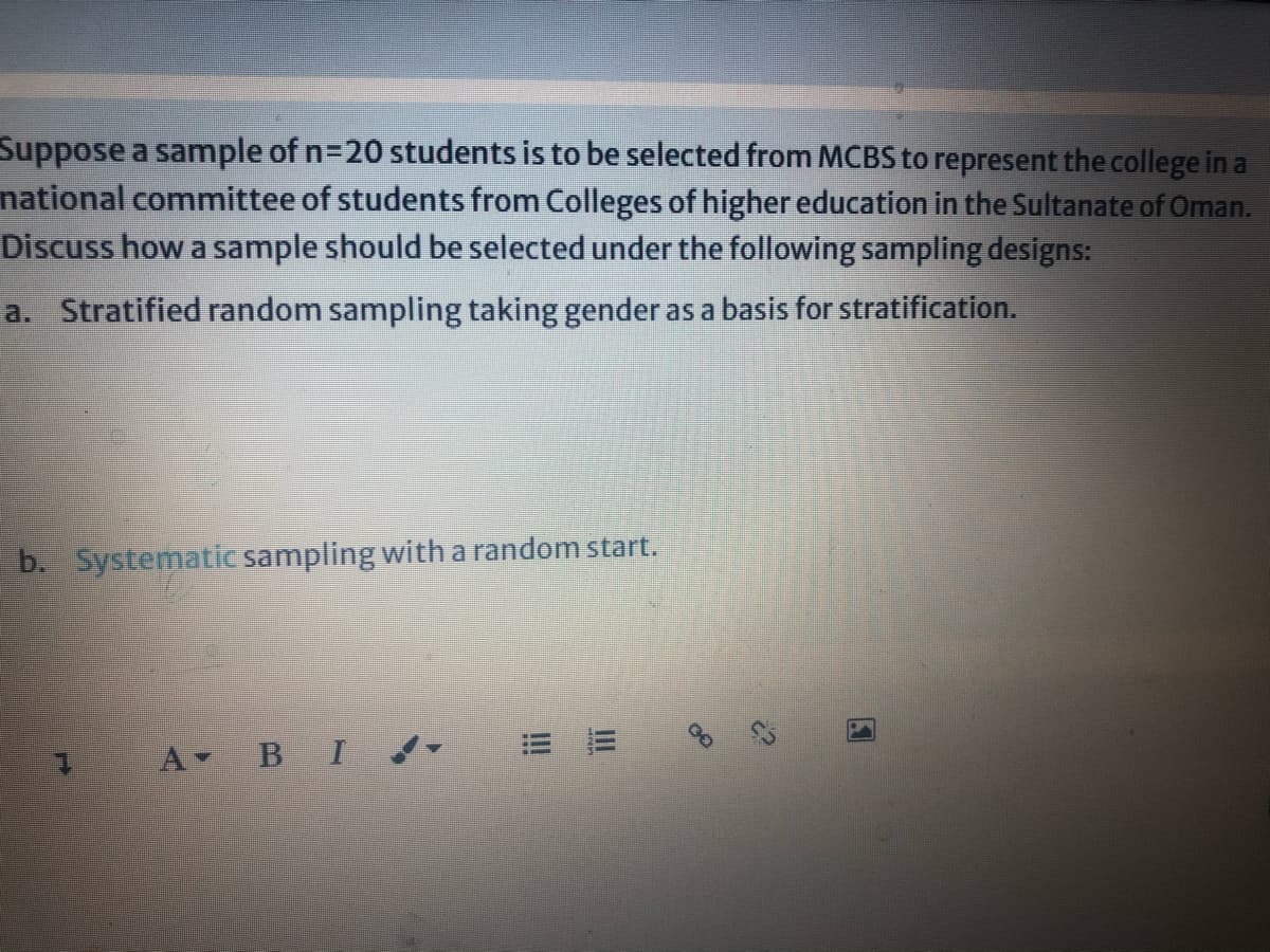 Suppose a sample of n=20 students is to be selected from MCBS to represent the college in a
national committee of students from Colleges of higher education in the Sultanate of Oman.
Discuss how a sample should be selected under the following sampling designs:
a. Stratified random sampling taking gender as a basis for stratification.
b. Systematic sampling with a random start.
A BI d
II
!!
