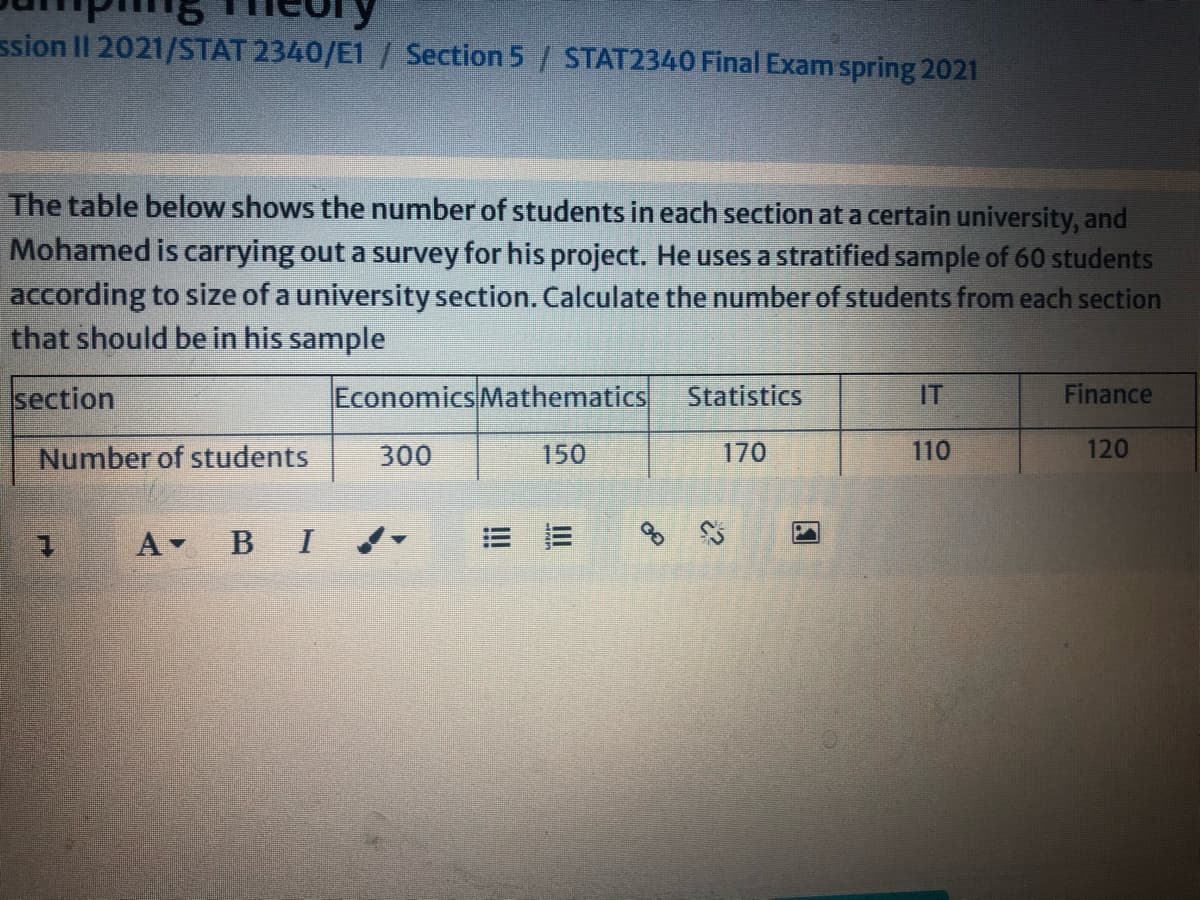 ssion II 2021/STAT 2340/E1 / Section 5/ STAT2340 Final Exam spring 2021
The table below shows the number of students in each section at a certain university, and
Mohamed is carrying out a survey for his project. He uses a stratified sample of 60 students
according to size of a university section. Calculate the number of students from each section
that should be in his sample
section
Economics Mathematics
Statistics
IT
Finance
Number of students
300
150
170
110
120
A B I
