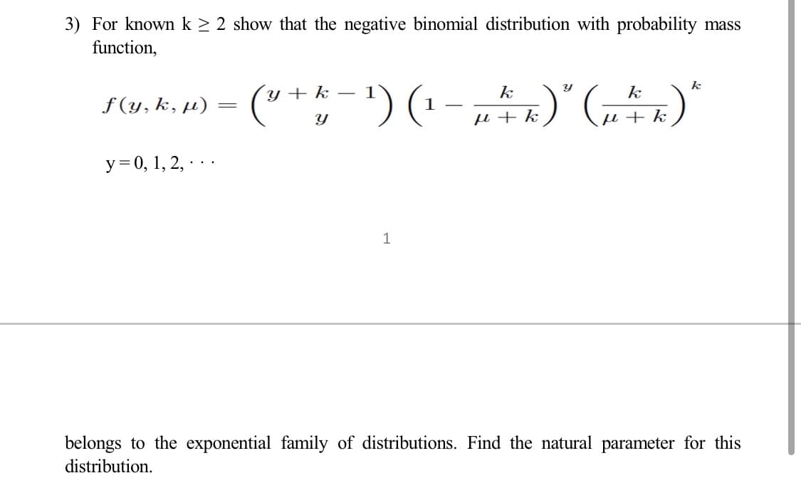 3) For known k ≥ 2 show that the negative binomial distribution with probability mass
function,
f(y, k, μ)
y = 0, 1, 2, ..
=
- 1
k
k
k
(³ + k − ¹) (¹ − µ 4 k)" (1² k) "
1
Y
+
1
belongs to the exponential family of distributions. Find the natural parameter for this
distribution.