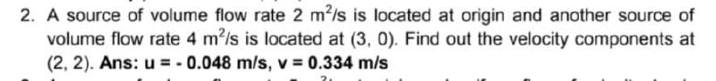 2. A source of volume flow rate 2 m2/s is located at origin and another source of
volume flow rate 4 m2/s is located at (3, 0). Find out the velocity components at
(2, 2). Ans: u = - 0.048 m/s, v 0.334 m/s
