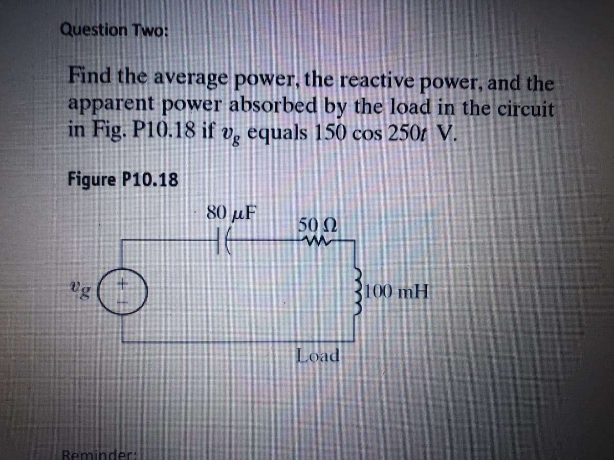 Question Two:
Find the average power, the reactive power, and the
apparent power absorbed by the load in the circuit
in Fig. P10.18 if v, equals 150 cos 250t V.
Figure P10.18
80 μ
50 2
vg
100 mH
Load
Reminder:
