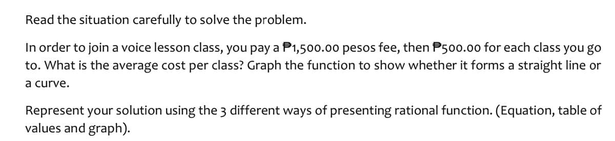 Read the situation carefully to solve the problem.
In order to join a voice lesson class, you pay a P1,500.00 pesos fee, then P500.00 for each class you go
to. What is the average cost per class? Graph the function to show whether it forms a straight line or
a curve.
Represent your solution using the 3 different ways of presenting rational function. (Equation, table of
values and graph).
