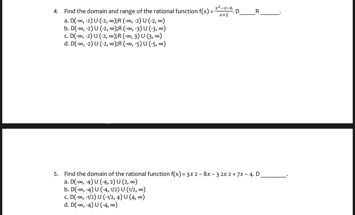 4. Find the domain and range of the rational function f(x) =
х2—х-6
D
R
x+2
a. D(-0o, -2) U (-2, o);R (-∞, -2) U (-2, o0)
b. D(-o, -2) U (-2, ∞);R (-∞, -3) U (-3, ∞)
c. D(-o, -2) U (-2, );R (-∞, 3) U (3, )
d. D(-0, -2) U (-2, );R (-∞, -5) U (-5, o0)
5. Find the domain of the rational function f(x) = 3x 2 – 8x – 3 2x 2 + 7x – 4. D
a. D(-0, -4) U (-4, 2) U (2, 0)
b. D(-co, -4) U (-4, 1/2) U (1/2, ∞)
c. D(-o, -1/2) U (-1/2, 4) U (4, 0)
d. D(-o, -4) U (-4, ∞)
%3D
