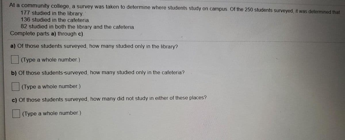 At a community college, a survey was taken to determine where students study on campus. Of the 250 students surveyed, it was determined that
177 studied in the library.
136 studied in the cafeteria.
82 studied in both the library and the cafeteria.
Complete parts a) through c).
a) Of those students surveyed, how many studied only in the library?
(Type a whole number.)
b) Of those students surveyed, how many studied only in the cafeteria?
(Type a whole number.)
c) Of those students surveyed, how many did not study in either of these places?
(Type a whole number.)
