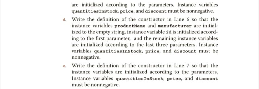 are initialized according to the parameters. Instance variables
quantitiesInstock, price, and discount must be nonnegative.
d. Write the definition of the constructor in Line 6 so that the
instance variables productName and manufacturer are initial-
ized to the empty string, instance variable id is initialized accord-
ing to the first parameter, and the remaining instance variables
are initialized according to the last three parameters. Instance
variables quantitiesInStock, price, and discount must be
nonnegative.
Write the definition of the constructor in Line 7 so that the
instance variables are initialized according to the parameters.
Instance variables quantitiesInstock, price, and discount
must be nonnegative.
