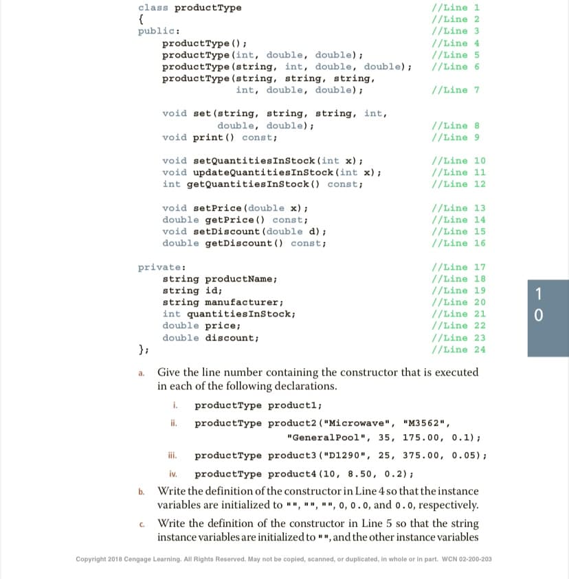 class productType
{
public:
productType ();
productType (int, double, double);
productType (string, int, double, double);
productType (string, string, string,
//Line 1
//Line 2
//Line 3
//Line 4
//Line 5
//Line 6
int, double, double);
//Line 7
void set (string, string, string, int,
double, double);
void print () const;
//Line 8
//Line 9
void setQuantitiesInStock (int x);
void updateQuantitiesInStock (int x);
int getQuantitiesInStock () const;
//Line 10
//Line 11
//Line 12
void setPrice (double x);
double getPrice () const;
void setDiscount (double d);
double getDiscount () const;
//Line 13
//Line 14
//Line 15
//Line 16
private:
string productName;
string id;
string manufacturer;
int quantitiesInStock;
double price;
double discount;
};
//Line 17
//Line 18
//Line 19
//Line 20
//Line 21
//Line 22
//Line 23
//Line 24
1
a. Give the line number containing the constructor that is executed
in each of the following declarations.
i.
productType product2 ( "Microwave", "M3562",
productType productl;
ii.
"GeneralPoo1", 35, 175.00, 0.1);
productType product3 ("D1290", 25, 375.00, 0.05);
productType product4 (10, 8.50, 0.2);
b. Write the definition of the constructor in Line 4 so that the instance
variables are initialized to "", "", "", 0, 0.0, and o.0, respectively.
iii.
iv.
c. Write the definition of the constructor in Line 5 so that the string
instance variables are initialized to "", and the other instance variables
Copyright 2018 Cengage Learning. All Rights Reserved. May not be copied, scanned, or duplicated, in whole or in part. WCN 02-200-203
