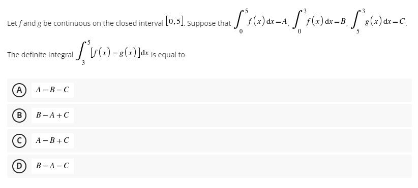 Let fand g be continuous on the closed interval [0.5]. Suppose that / f(x) dx=A J s(x)dx=B, / s(x) dx=C_
5
The definite integral
(A
А - В - С
(B)
В -А + С
А -В+ С
D
В -А —С
