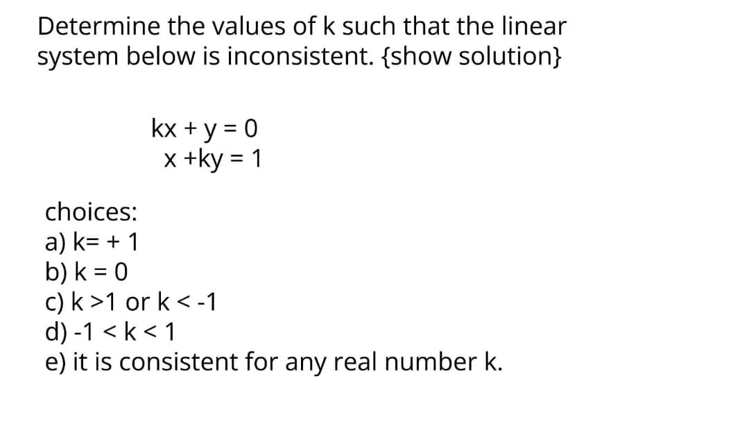 Determine the values of k such that the linear
system below is inconsistent. {show solution}
kx + y = 0
x +ky = 1
choices:
a) k= + 1
b) k = 0
c) k>1 or k < -1
d) -1 <k < 1
e) it is consistent for any real number k.