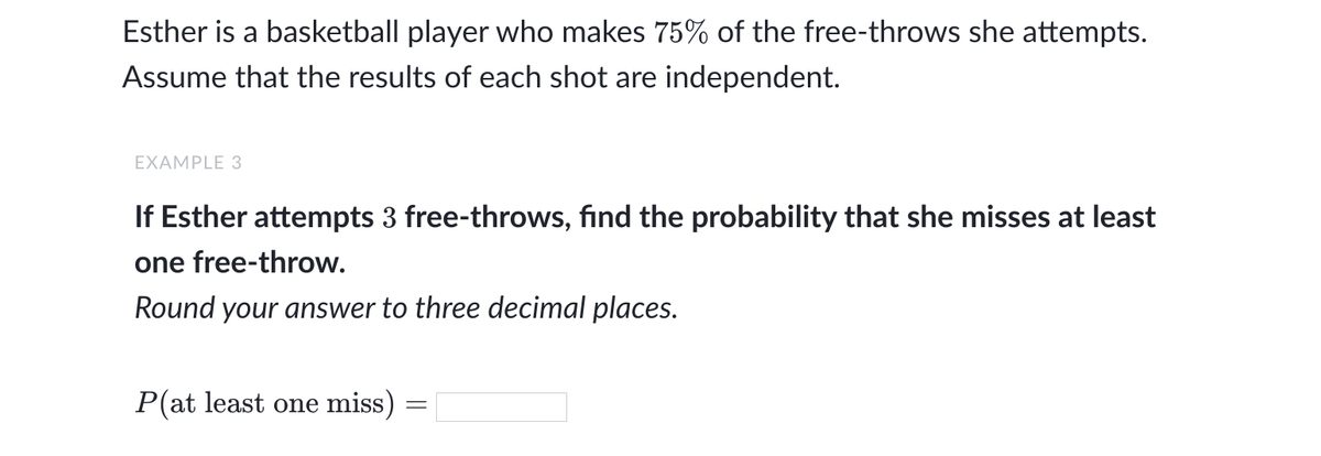 Esther is a basketball player who makes 75% of the free-throws she attempts.
Assume that the results of each shot are independent.
EXAMPLE 3
If Esther attempts 3 free-throws, find the probability that she misses at least
one free-throw.
Round your answer to three decimal places.
P(at least one miss) :
