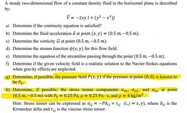 A steady two-dimensional flow of a constant density fluid in the horizontal plane is described
by:
V = -2xy i + (y? -x²)}
a) Determine if the continuity equation is satisfied?
b) Determine the fluid acceleration đ at point (x, y) = (0.5 m, –0.5 m).
c) Determine the vorticity at point (0.5 m, –0.5 m).
d) Determine the stream function (x, y) for this flow field.
e) Determine the equation of the streamline passing through the point (0.5 m,-0.5 m).
f) Determine if the given velocity field is a realistic solution to the Navier-Stokes equations
when gravity effects are neglected.
g) Determine, if possible, the pressure field P(x, y) if the pressure at point (0, 0) is known to
be Po-
h) Determine, if possible, the stress tensor components Oxx, Oyy, and Oxy at point
(0.5 m, -0.5 m) with Po = 0.25 Pa, µ = 0.25 Pa s, and p = 4 kg/m³.
%3D
Hint: Stress tensor can be expressed as oij = -Pôij + Tij (i,j = x, y), where ôij is the
Kronecker delta and tj is the viscous stress tensor.
