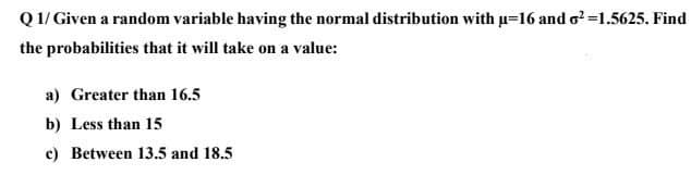 Q 1/ Given a random variable having the normal distribution with u=16 and o?=1.5625. Find
the probabilities that it will take on a value:
a) Greater than 16.5
b) Less than 15
c) Between 13.5 and 18.5
