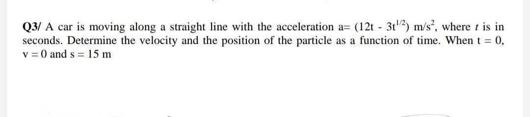 Q3/ A car is moving along a straight line with the acceleration a= (12t - 3t2) m/s, where t is in
seconds. Determine the velocity and the position of the particle as a function of time. When t = 0,
v = 0 and s = 15 m
