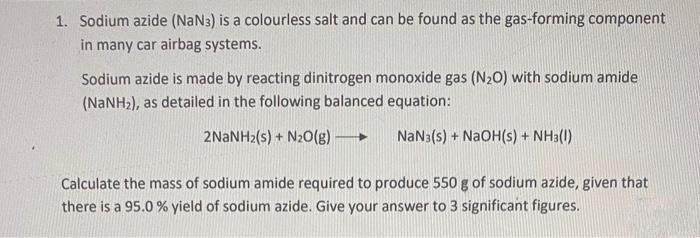1. Sodium azide (NaN3) is a colourless salt and can be found as the gas-forming component
in many car airbag systems.
Sodium azide is made by reacting dinitrogen monoxide gas (N20) with sodium amide
(NANH2), as detailed in the following balanced equation:
2NANH2(s) + N20(g)
NaN3(s) + NaOH(s) + NH3(1)
Calculate the mass of sodium amide required to produce 550 g of sodium azide, given that
there is a 95.0 % yield of sodium azide. Give your answer to 3 significant figures.
