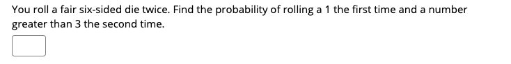 You roll a fair six-sided die twice. Find the probability of rolling a 1 the first time and a number
greater than 3 the second time.
