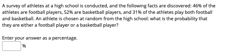 A survey of athletes at a high school is conducted, and the following facts are discovered: 46% of the
athletes are football players, 52% are basketball players, and 31% of the athletes play both football
and basketball. An athlete is chosen at random from the high school: what is the probability that
they are either a football player or a basketball player?
Enter your answer as a percentage.
%

