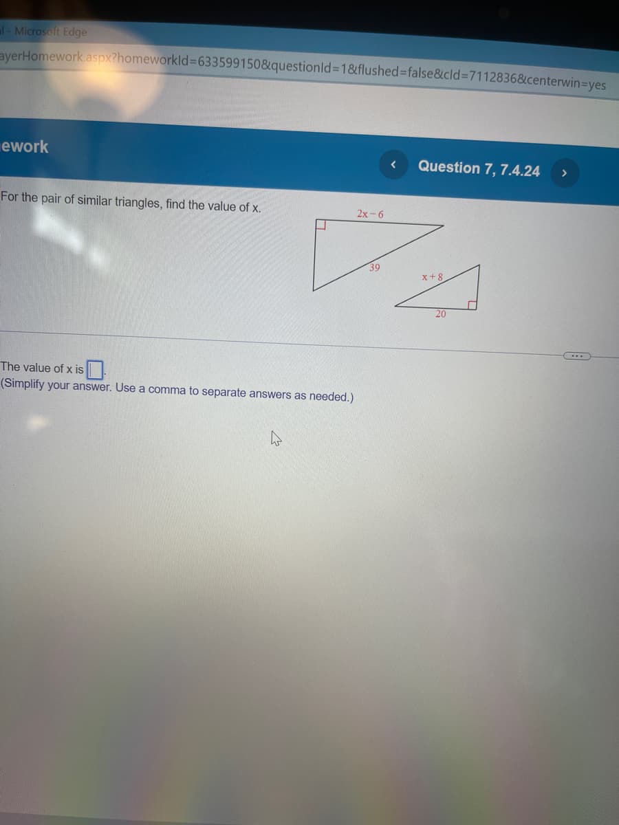 al- Microsoft Edge
ayerHomework.aspx?homeworkld=633599150&questionId=1&flushed=false&cid=7112836&centerwin-yes
ework
For the pair of similar triangles, find the value of x.
Question 7, 7.4.24
2x-6
✓
39
The value of x is
(Simplify your answer. Use a comma to separate answers as needed.)
X+8
20
>