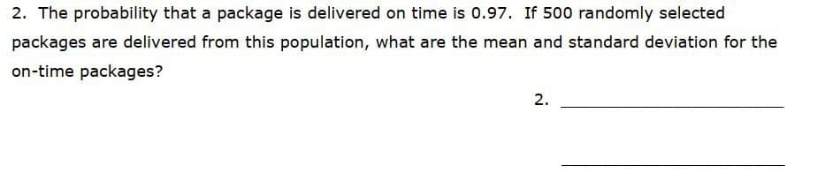 2. The probability that a package is delivered on time is 0.97. If 500 randomly selected
packages are delivered from this population, what are the mean and standard deviation for the
on-time packages?
2.
