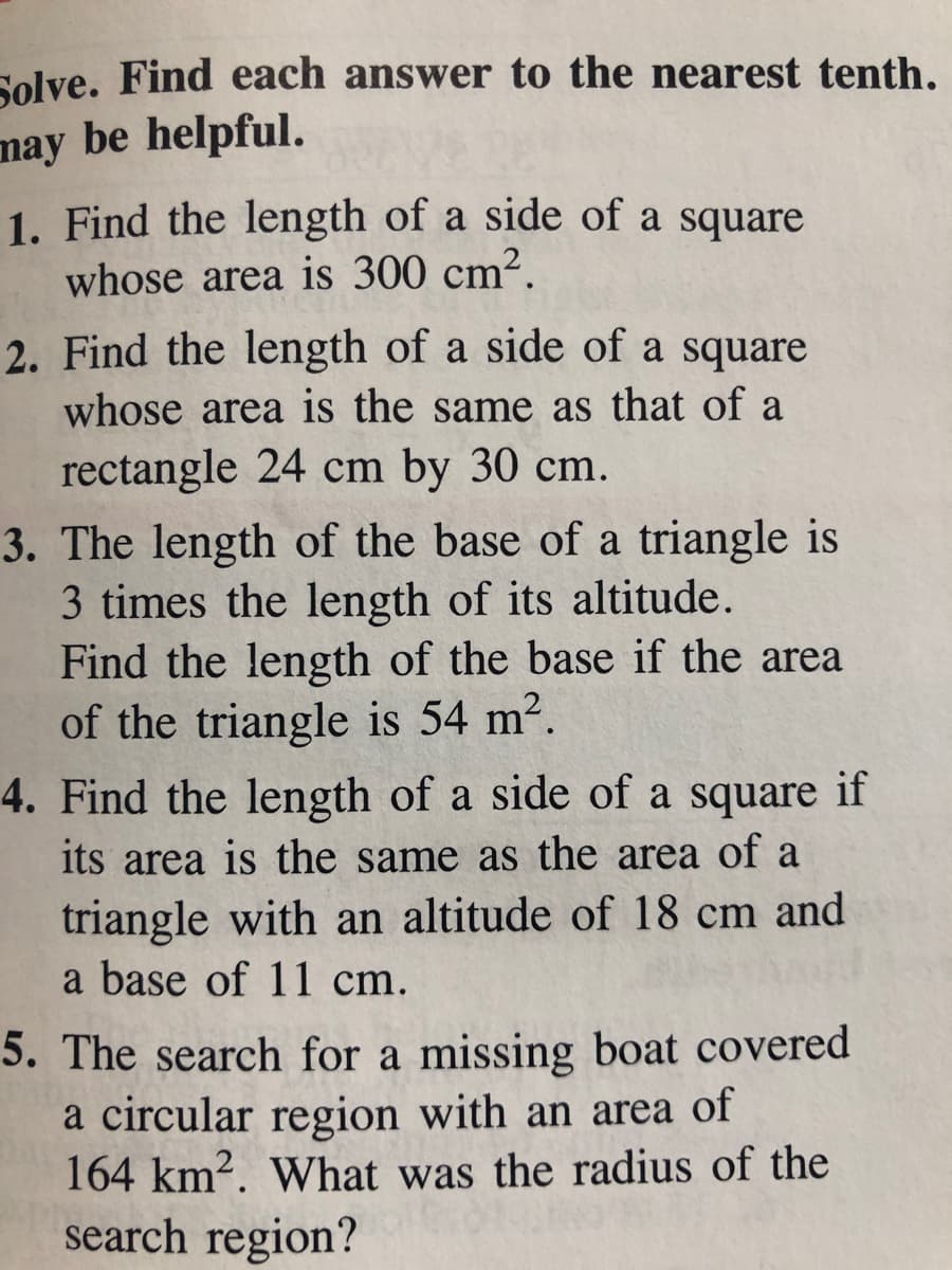 Solve. Find each answer to the nearest tenth.
may be helpful.
1. Find the length of a side of a square
whose area is 300 cm².
2. Find the length of a side of a square
whose area is the same as that of a
rectangle 24 cm by 30 cm.
3. The length of the base of a triangle is
3 times the length of its altitude.
Find the length of the base if the area
of the triangle is 54 m2.
4. Find the length of a side of a square if
its area is the same as the area of a
triangle with an altitude of 18 cm and
a base of 11 cm.
5. The search for a missing boat covered
a circular region with an area of
164 km?. What was the radius of the
search region?

