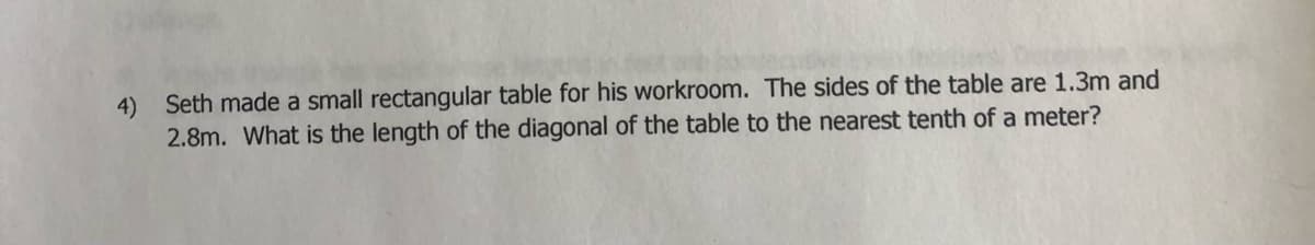 4) Seth made a small rectangular table for his workroom. The sides of the table are 1.3m and
2.8m. What is the length of the diagonal of the table to the nearest tenth of a meter?
