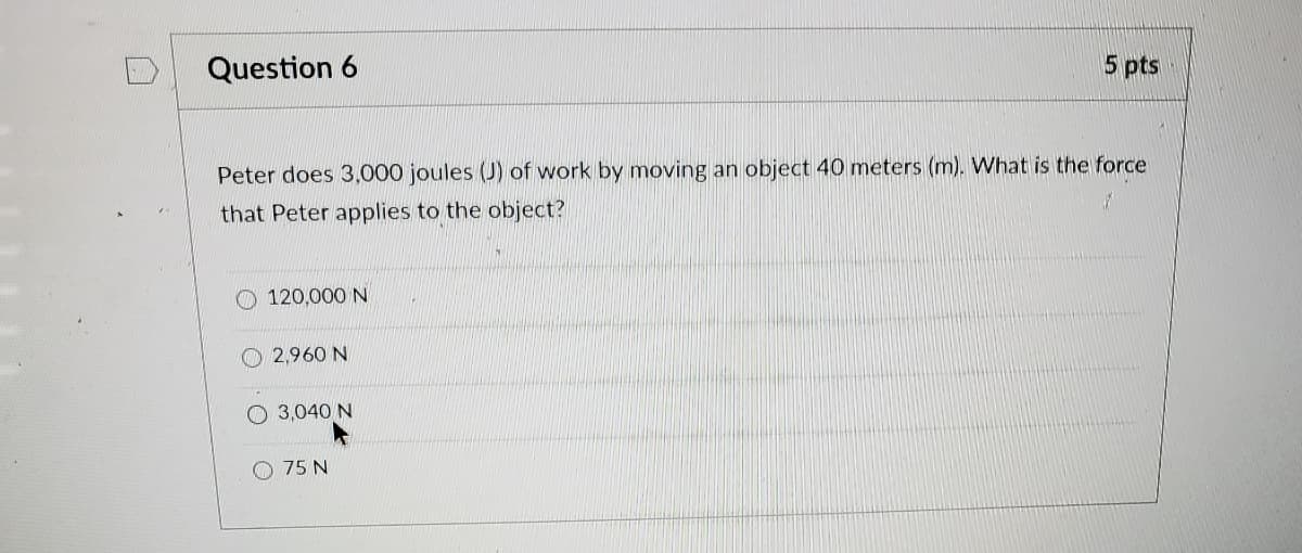 Question 6
5 pts
Peter does 3,000 joules (J) of work by moving an object 40 meters (m). What is the force
that Peter applies to the object?
O 120,000 N
O 2,960 N
O 3,040 N
75 N
