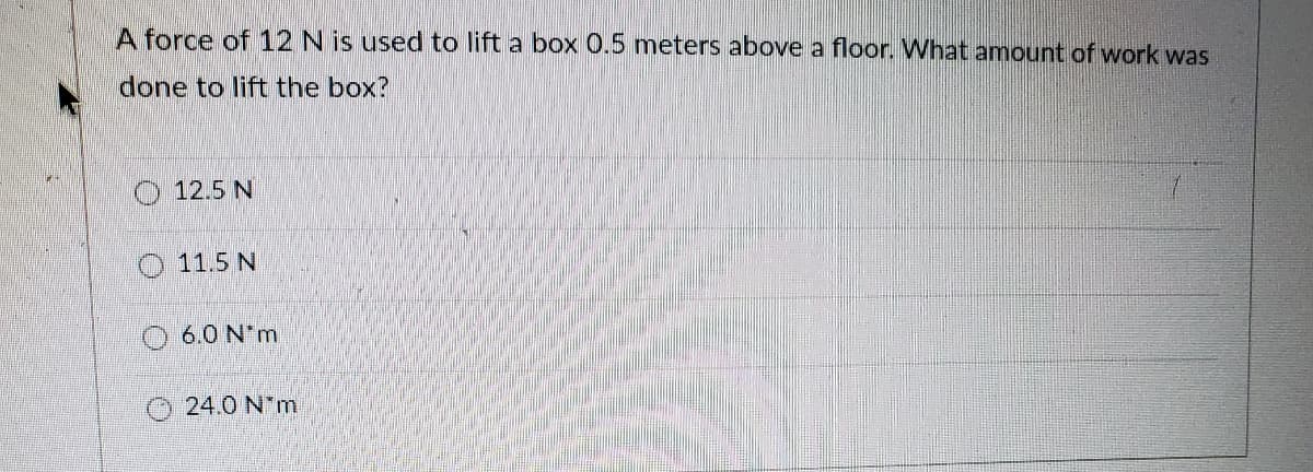 A force of 12 N is used to lift a box 0.5 meters above a floor. What amount of work was
done to lift the box?
12.5 N
11.5 N
O 6.0 N*m
24.0 N m
