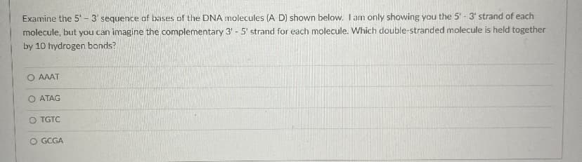 Examine the 5'- 3 sequence of bases of the DNA molecules (A D) shown below. I am only showing you the 5 - 3' strand of each
molecule, but you can imagine the complementary 3' - 5' strand for each molecule. Which double-stranded molecule is held together
by 10 hydrogen bonds?
O AAAT
O ATAG
O TGTC
O GCGA
