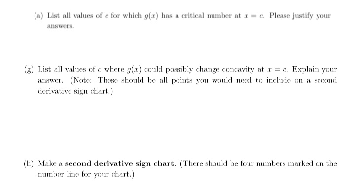 (a) List all values of c for which g(x) has a critical number at r = c. Please justify your
answers.
(g) List all values of c where g(x) could possibly change concavity at a = c. Explain your
answer. (Note: These should be all points you would need to include on a sccond
derivative sign chart.)
(h) Make a second derivative sign chart. (There should be four numbers marked on the
number line for your chart.)
